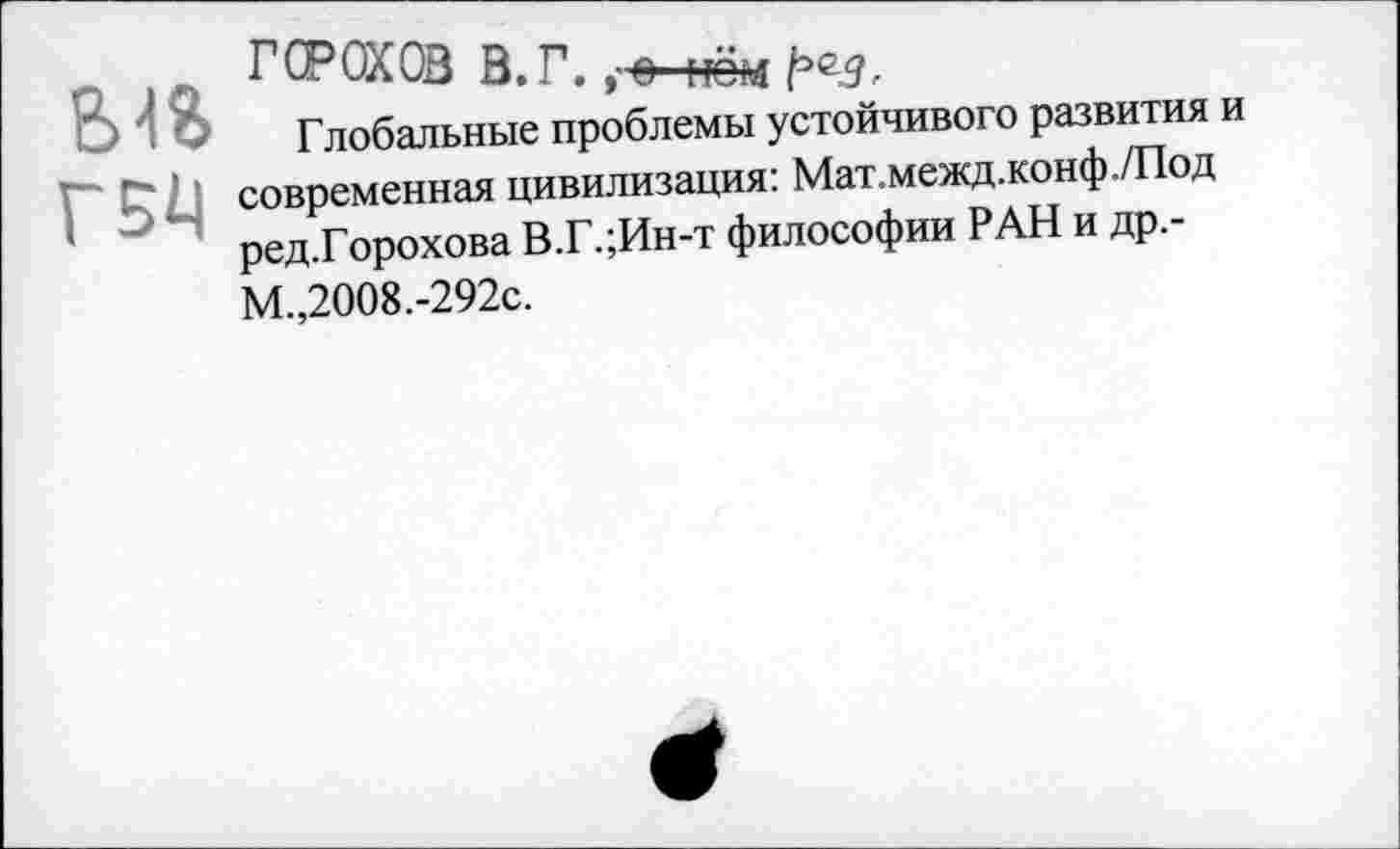 ﻿ГБ^
ГОРОХОВ В. Г. ,-е- но ад ред.
Глобальные проблемы устойчивого развития и современная цивилизация: Мат.межд.конф./Под ред.Горохова В.Г.;Ин-т философии РАН и др.-М.,2008.-292с.